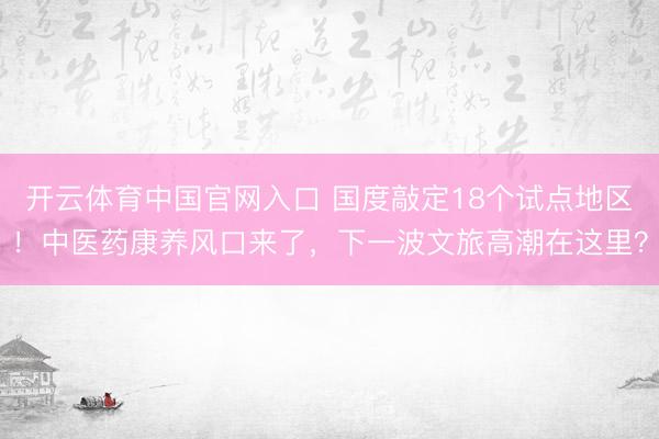 开云体育中国官网入口 国度敲定18个试点地区！中医药康养风口来了，下一波文旅高潮在这里？
