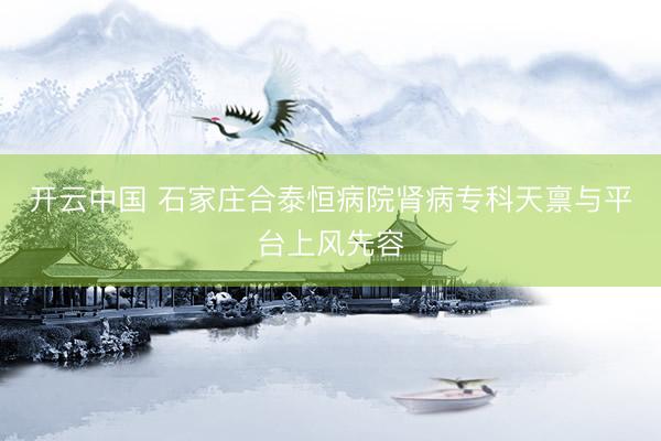 开云中国 石家庄合泰恒病院肾病专科天禀与平台上风先容