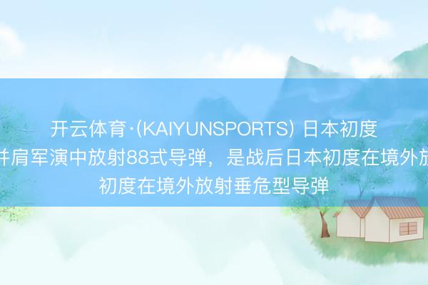 开云体育·(KAIYUNSPORTS) 日本初度在好意思菲肩并肩军演中放射88式导弹，是战后日本初度在境外放射垂危型导弹