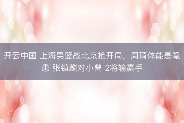 开云中国 上海男篮战北京抢开局，周琦体能是隐患 张镇麟对小曾 2将输赢手