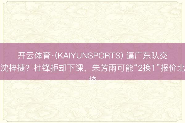 开云体育·(KAIYUNSPORTS) 逼广东队交往沈梓捷？杜锋拒却下课，朱芳雨可能“2换1”报价北控
