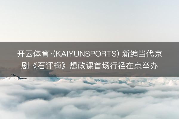 开云体育·(KAIYUNSPORTS) 新编当代京剧《石评梅》想政课首场行径在京举办