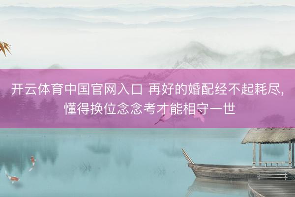 开云体育中国官网入口 再好的婚配经不起耗尽， 懂得换位念念考才能相守一世