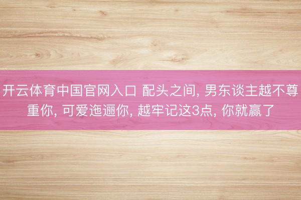 开云体育中国官网入口 配头之间， 男东谈主越不尊重你， 可爱迤逦你， 越牢记这3点， 你就赢了