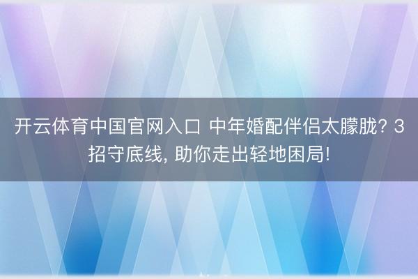 开云体育中国官网入口 中年婚配伴侣太朦胧? 3招守底线， 助你走出轻地困局!
