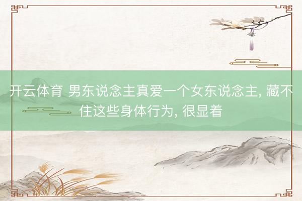 开云体育 男东说念主真爱一个女东说念主， 藏不住这些身体行为， 很显着