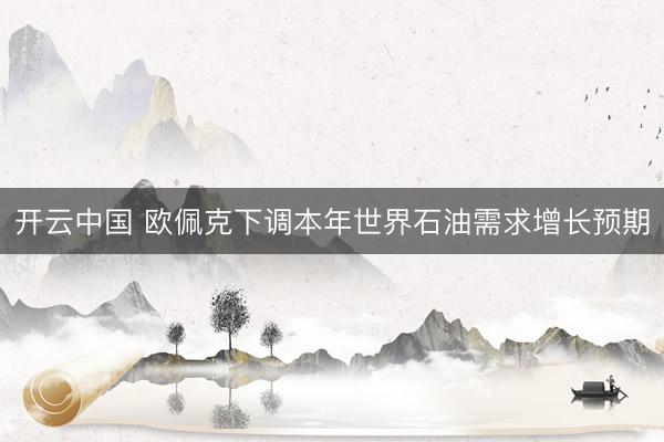 开云中国 欧佩克下调本年世界石油需求增长预期