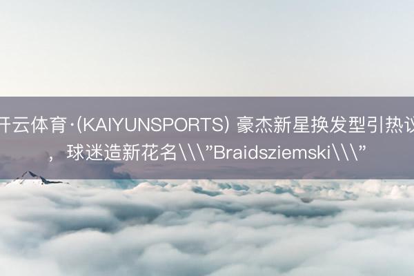 开云体育·(KAIYUNSPORTS) 豪杰新星换发型引热议，球迷造新花名\