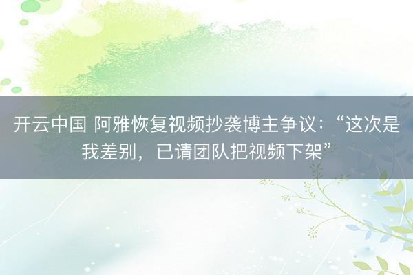开云中国 阿雅恢复视频抄袭博主争议：“这次是我差别，已请团队把视频下架”