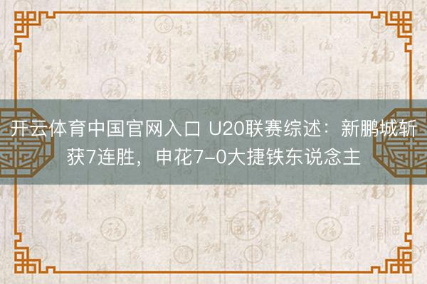 开云体育中国官网入口 U20联赛综述：新鹏城斩获7连胜，申花7-0大捷铁东说念主