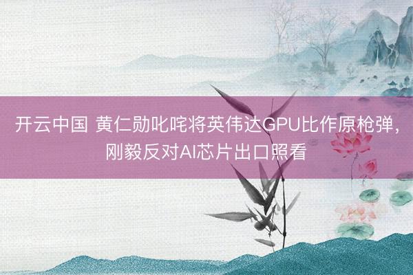 开云中国 黄仁勋叱咤将英伟达GPU比作原枪弹，刚毅反对AI芯片出口照看