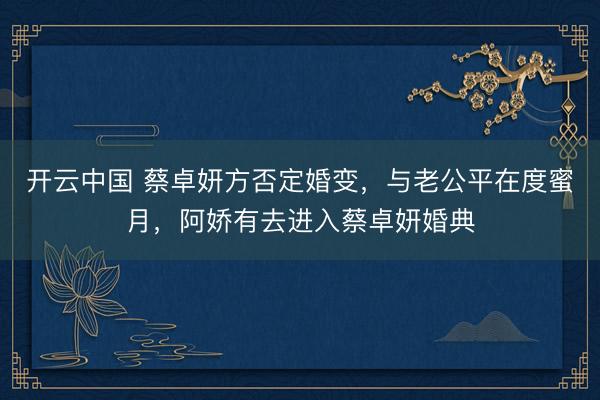 开云中国 蔡卓妍方否定婚变，与老公平在度蜜月，阿娇有去进入蔡卓妍婚典