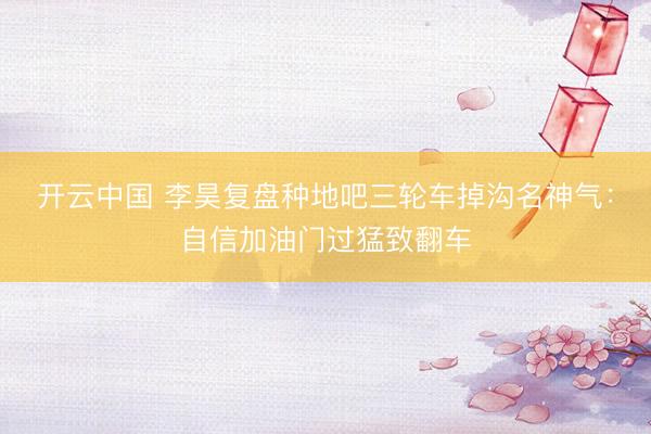 开云中国 李昊复盘种地吧三轮车掉沟名神气:自信加油门过猛致翻车