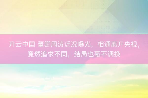 开云中国 董卿周涛近况曝光，相通离开央视，竟然追求不同，结局也毫不调换