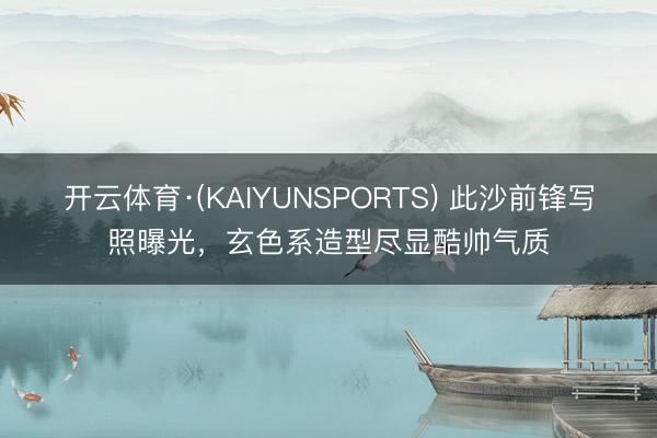 开云体育·(KAIYUNSPORTS) 此沙前锋写照曝光，玄色系造型尽显酷帅气质