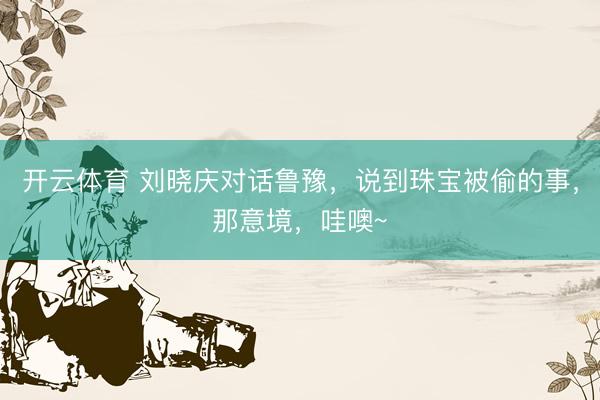 开云体育 刘晓庆对话鲁豫，说到珠宝被偷的事，那意境，哇噢~
