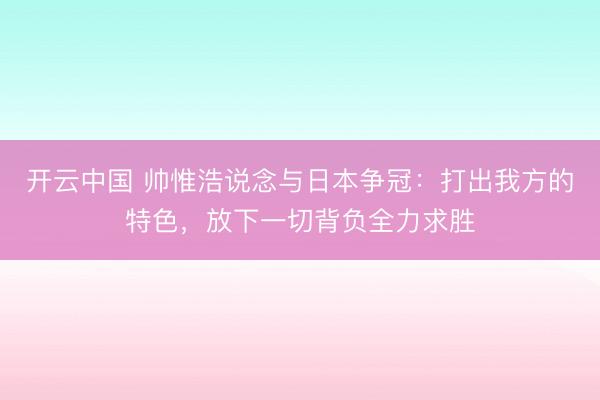 开云中国 帅惟浩说念与日本争冠：打出我方的特色，放下一切背负全力求胜