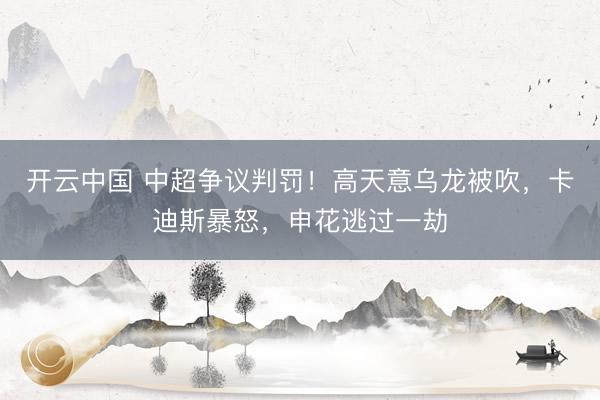 开云中国 中超争议判罚！高天意乌龙被吹，卡迪斯暴怒，申花逃过一劫