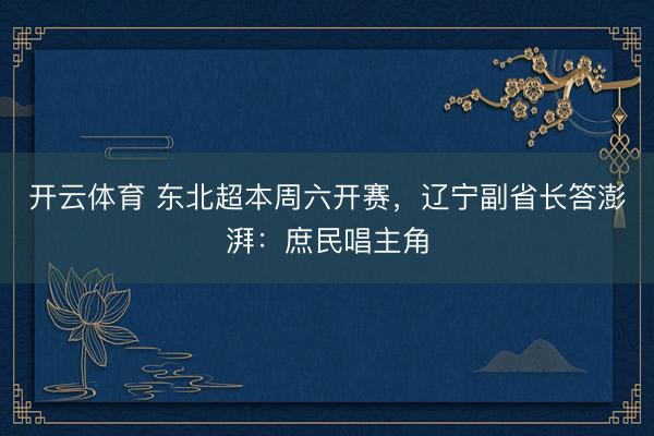 开云体育 东北超本周六开赛，辽宁副省长答澎湃：庶民唱主角