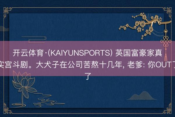 开云体育·(KAIYUNSPORTS) 英国富豪家真实宫斗剧。大犬子在公司苦熬十几年， 老爹: 你OUT了