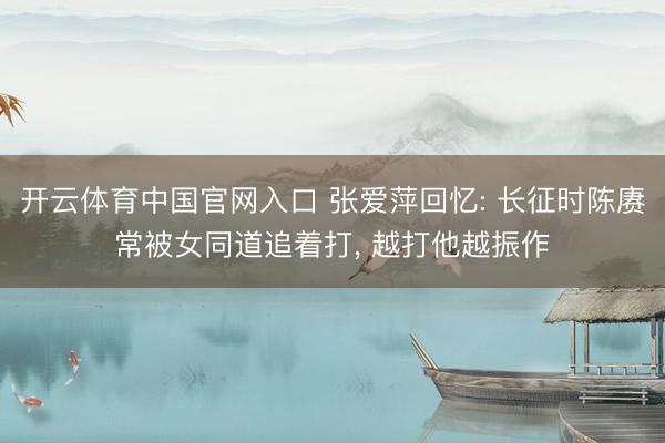 开云体育中国官网入口 张爱萍回忆: 长征时陈赓常被女同道追着打， 越打他越振作