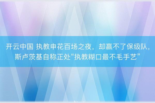 开云中国 执教申花百场之夜，却赢不了保级队，斯卢茨基自称正处“执教糊口最不毛手艺”