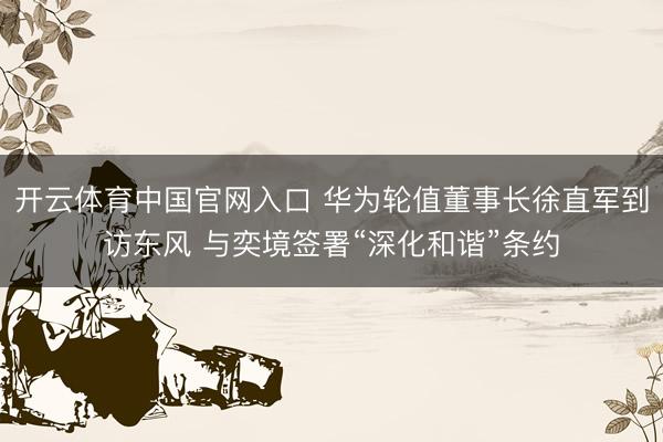 开云体育中国官网入口 华为轮值董事长徐直军到访东风 与奕境签署“深化和谐”条约