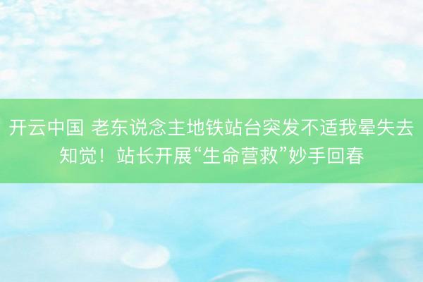开云中国 老东说念主地铁站台突发不适我晕失去知觉！站长开展“生命营救”妙手回春