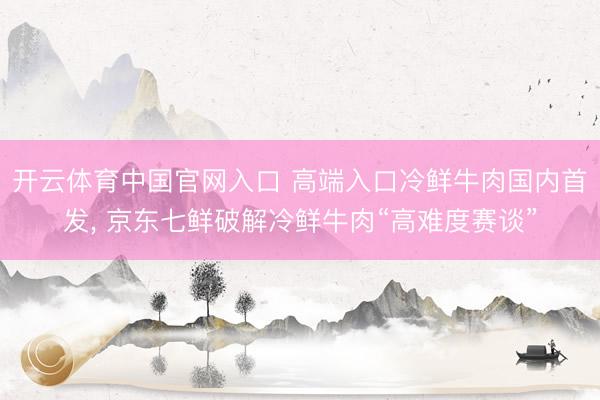 开云体育中国官网入口 高端入口冷鲜牛肉国内首发， 京东七鲜破解冷鲜牛肉“高难度赛谈”