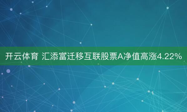 开云体育 汇添富迁移互联股票A净值高涨4.22%