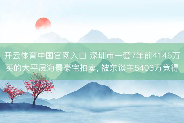 开云体育中国官网入口 深圳市一套7年前4145万买的大平层海景豪宅拍卖, 被东谈主5403万竞得