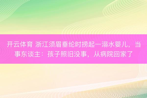 开云体育 浙江须眉垂纶时捞起一溺水婴儿，当事东谈主：孩子照旧没事，从病院回家了