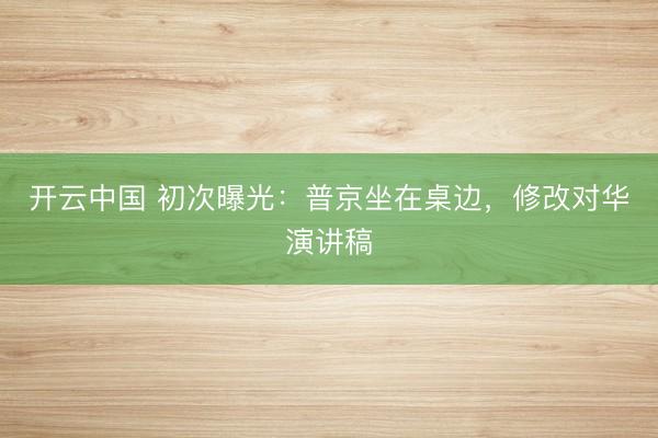 开云中国 初次曝光：普京坐在桌边，修改对华演讲稿