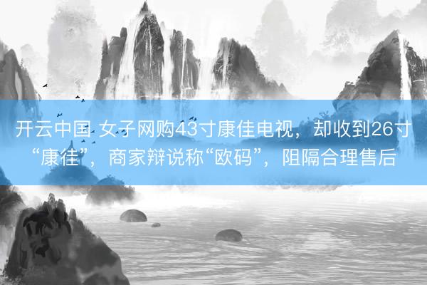 开云中国 女子网购43寸康佳电视，却收到26寸“康徍”，商家辩说称“欧码”，阻隔合理售后