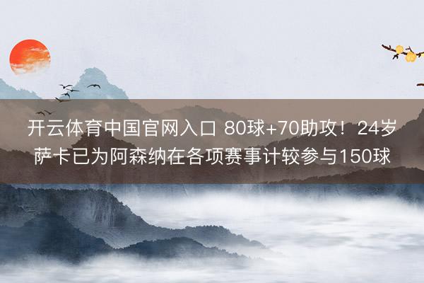 开云体育中国官网入口 80球+70助攻!24岁萨卡已为阿森纳在各项赛事计较参与150球