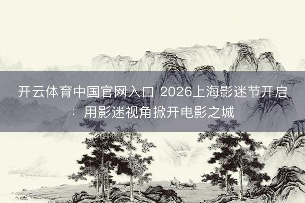 开云体育中国官网入口 2026上海影迷节开启：用影迷视角掀开电影之城