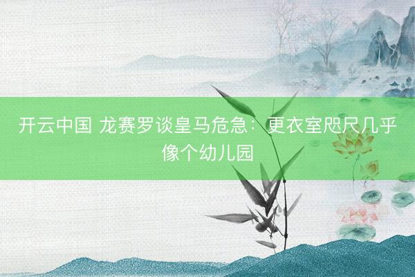 开云中国 龙赛罗谈皇马危急：更衣室咫尺几乎像个幼儿园