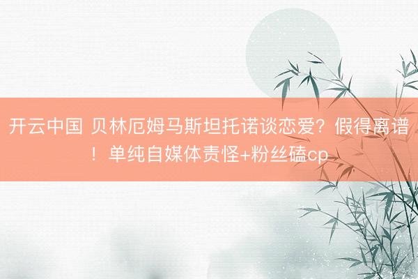 开云中国 贝林厄姆马斯坦托诺谈恋爱？假得离谱！单纯自媒体责怪+粉丝磕cp