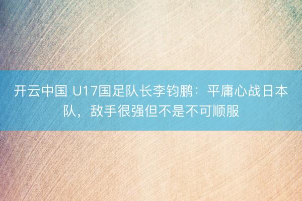 开云中国 U17国足队长李钧鹏:平庸心战日本队,敌手很强但不是不可顺服