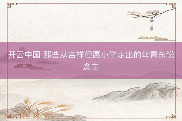 开云中国 那些从吉祥但愿小学走出的年青东说念主