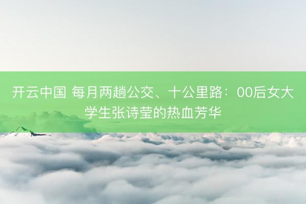 开云中国 每月两趟公交、十公里路：00后女大学生张诗莹的热血芳华