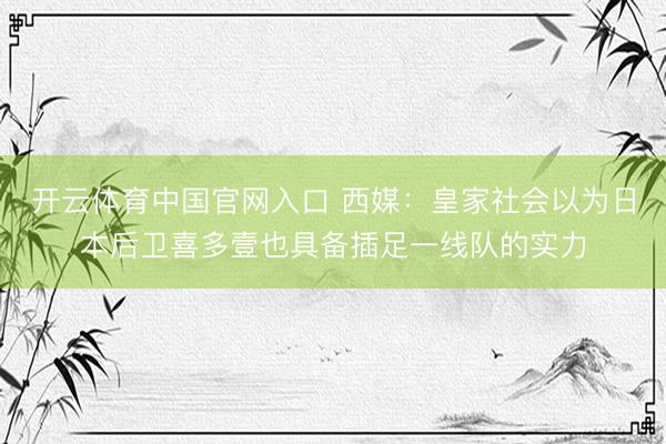 开云体育中国官网入口 西媒:皇家社会以为日本后卫喜多壹也具备插足一线队的实力