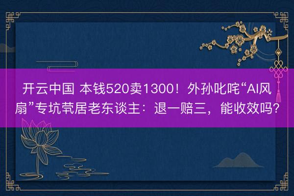 开云中国 本钱520卖1300!外孙叱咤“AI风扇”专坑茕居老东谈主:退一赔三,能收效吗?