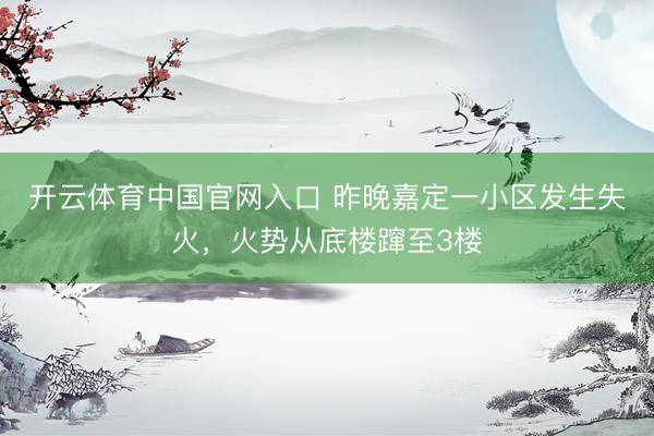 开云体育中国官网入口 昨晚嘉定一小区发生失火，火势从底楼蹿至3楼