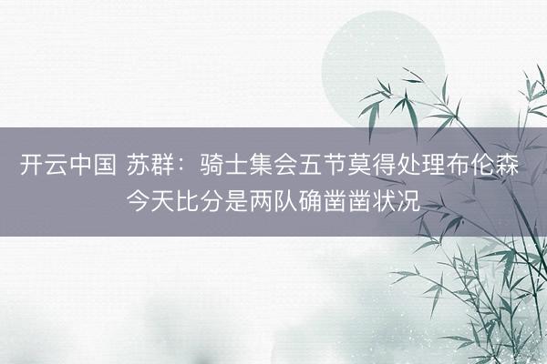 开云中国 苏群:骑士集会五节莫得处理布伦森 今天比分是两队确凿凿状况