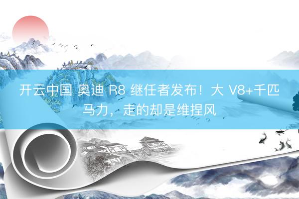 开云中国 奥迪 R8 继任者发布！大 V8+千匹马力，走的却