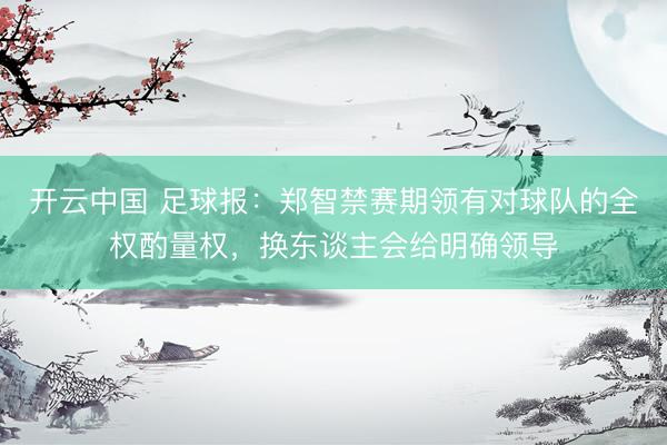 开云中国 足球报：郑智禁赛期领有对球队的全权酌量权，换东谈主会给明确领导