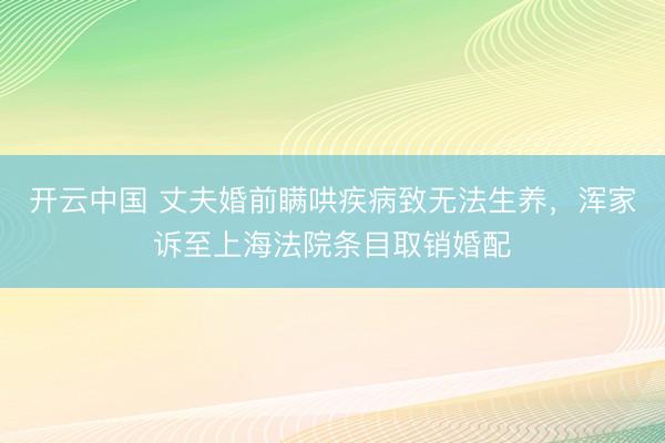开云中国 丈夫婚前瞒哄疾病致无法生养，浑家诉至上海法院条目取销婚配