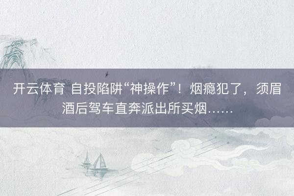 开云体育 自投陷阱“神操作”！烟瘾犯了，须眉酒后驾车直奔派出所买烟……