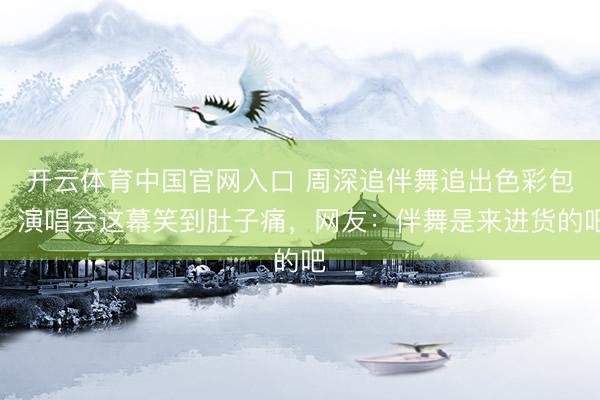 开云体育中国官网入口 周深追伴舞追出色彩包！演唱会这幕笑到肚子痛，网友：伴舞是来进货的吧